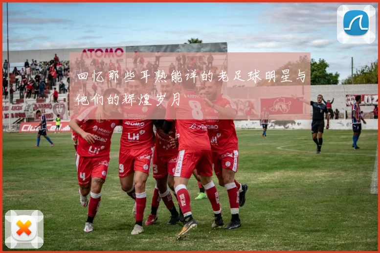 回忆那些耳熟能详的老足球明星与他们的辉煌岁月