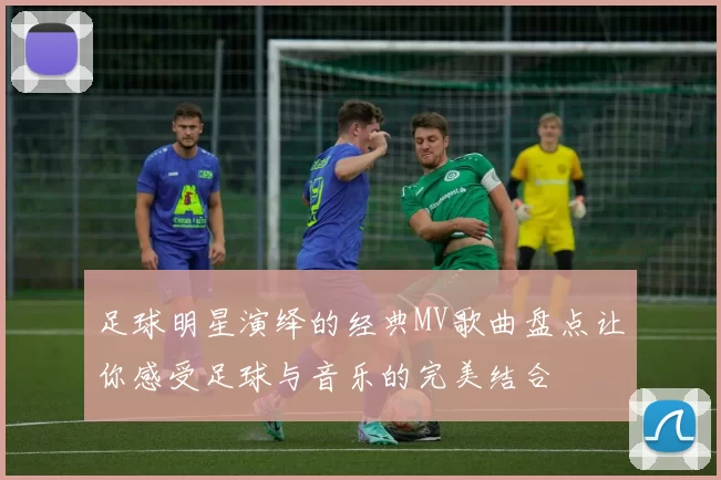 足球明星演绎的经典MV歌曲盘点让你感受足球与音乐的完美结合