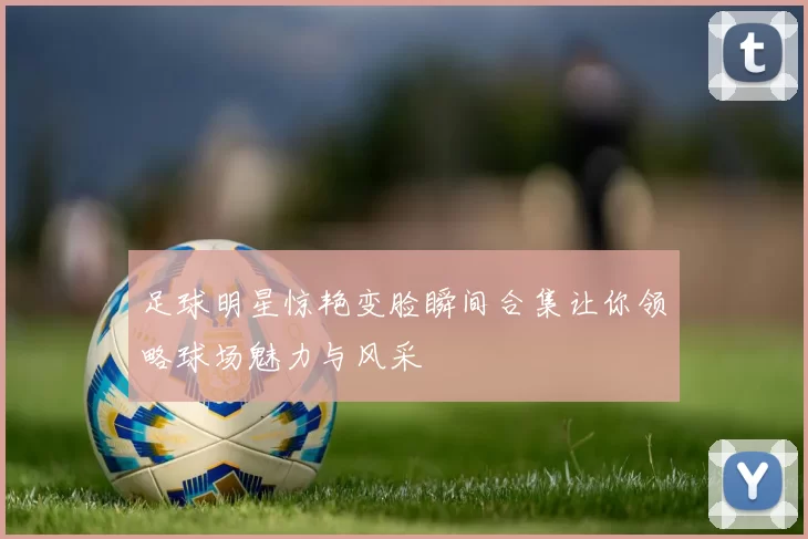 足球明星惊艳变脸瞬间合集让你领略球场魅力与风采