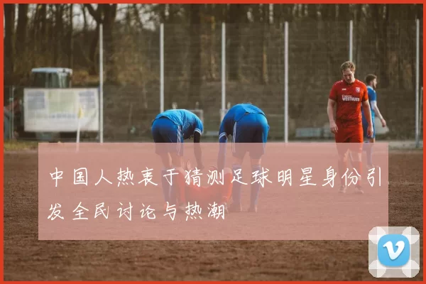 中国人热衷于猜测足球明星身份引发全民讨论与热潮