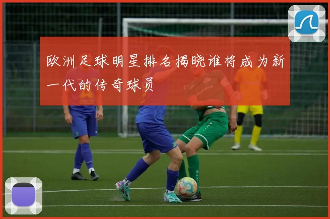 欧洲足球明星排名揭晓谁将成为新一代的传奇球员