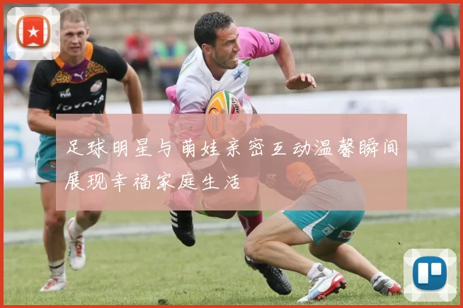 足球明星与萌娃亲密互动温馨瞬间展现幸福家庭生活