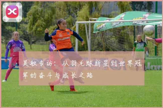 吴敏专访：从羽毛球新星到世界冠军的奋斗与成长之路