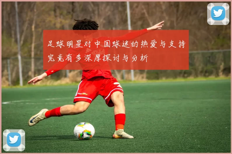 足球明星对中国球迷的热爱与支持究竟有多深厚探讨与分析
