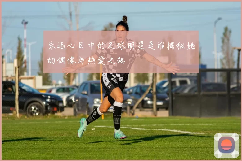 朱迅心目中的足球明星是谁揭秘她的偶像与热爱之路