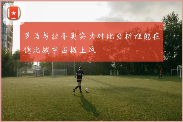 罗马与拉齐奥实力对比分析谁能在德比战中占据上风