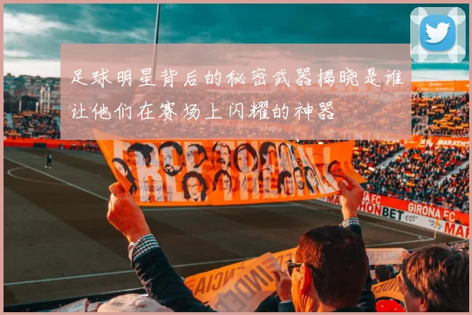 足球明星背后的秘密武器揭晓是谁让他们在赛场上闪耀的神器