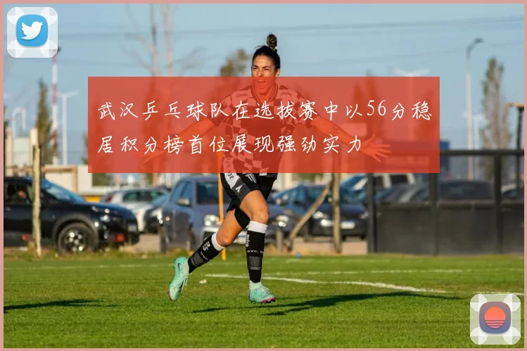 武汉乒乓球队在选拔赛中以56分稳居积分榜首位展现强劲实力