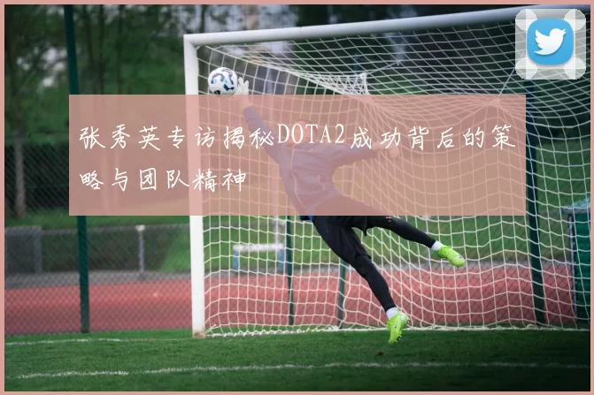 张秀英专访揭秘DOTA2成功背后的策略与团队精神