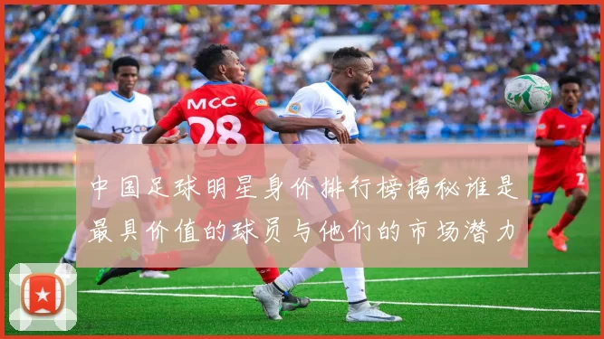 中国足球明星身价排行榜揭秘谁是最具价值的球员与他们的市场潜力