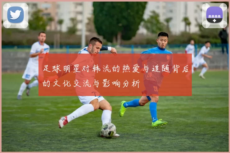 足球明星对韩流的热爱与追随背后的文化交流与影响分析