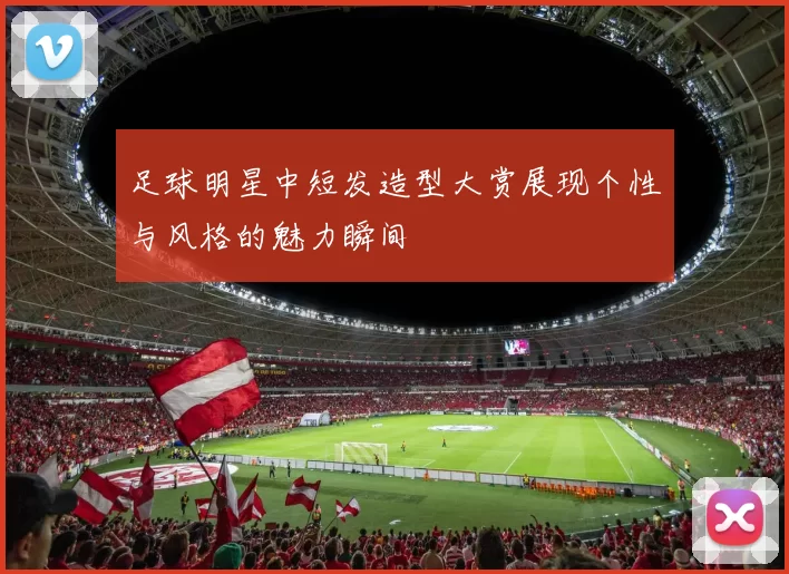 足球明星中短发造型大赏展现个性与风格的魅力瞬间