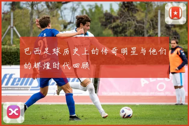 巴西足球历史上的传奇明星与他们的辉煌时代回顾