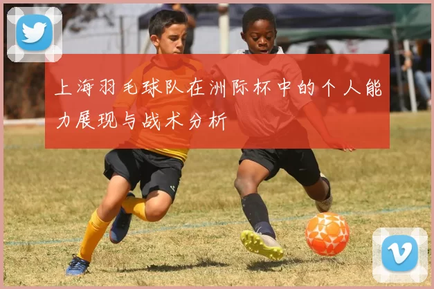 上海羽毛球队在洲际杯中的个人能力展现与战术分析