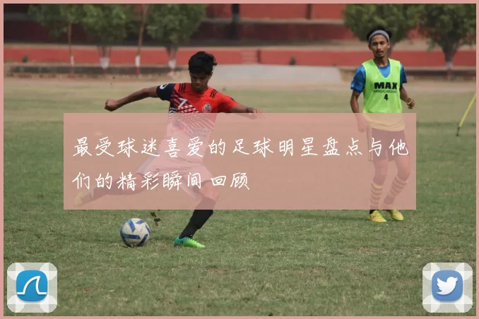 最受球迷喜爱的足球明星盘点与他们的精彩瞬间回顾