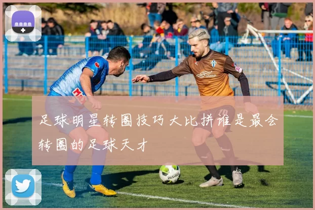 足球明星转圈技巧大比拼谁是最会转圈的足球天才