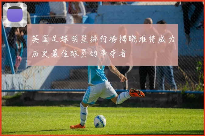 英国足球明星排行榜揭晓谁将成为历史最佳球员的争夺者