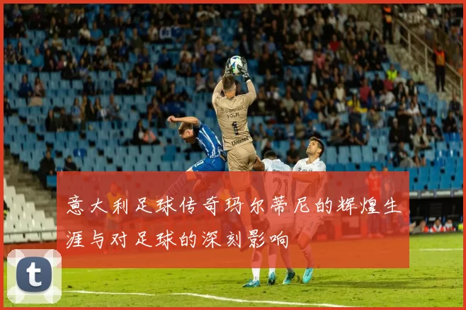 意大利足球传奇玛尔蒂尼的辉煌生涯与对足球的深刻影响