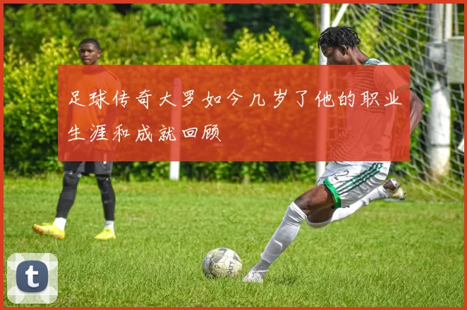 足球传奇大罗如今几岁了他的职业生涯和成就回顾