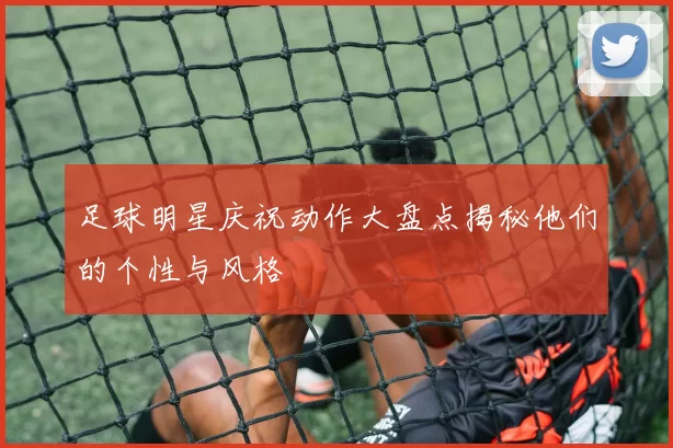 足球明星庆祝动作大盘点揭秘他们的个性与风格