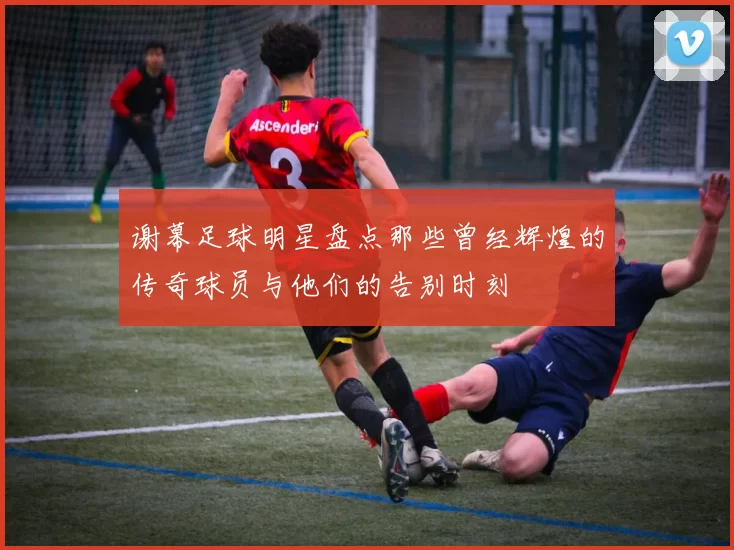 谢幕足球明星盘点那些曾经辉煌的传奇球员与他们的告别时刻