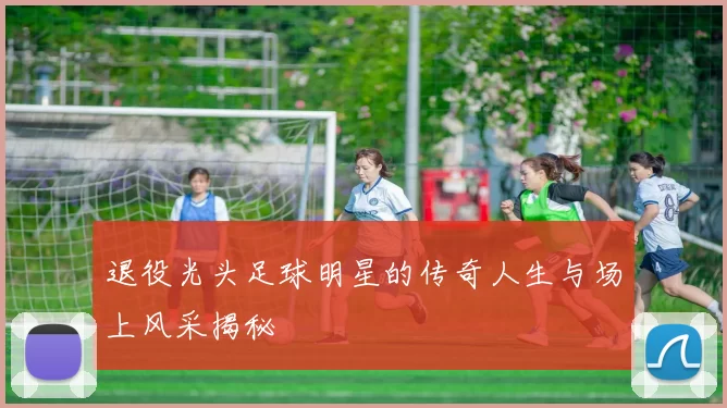 退役光头足球明星的传奇人生与场上风采揭秘