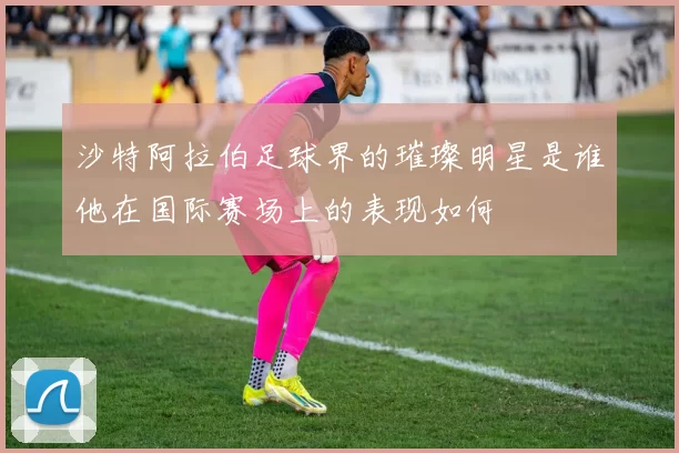 沙特阿拉伯足球界的璀璨明星是谁他在国际赛场上的表现如何