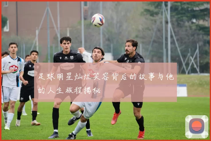足球明星灿烂笑容背后的故事与他的人生旅程揭秘