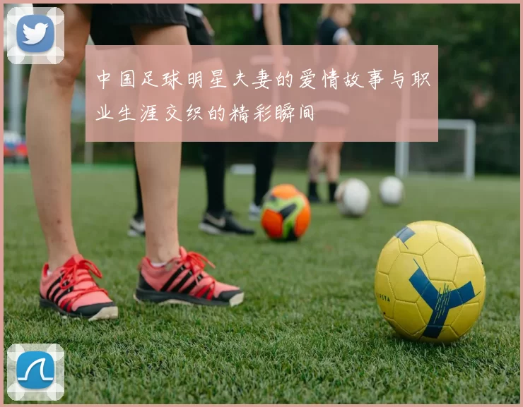 中国足球明星夫妻的爱情故事与职业生涯交织的精彩瞬间