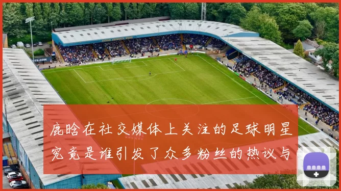 鹿晗在社交媒体上关注的足球明星究竟是谁引发了众多粉丝的热议与讨论