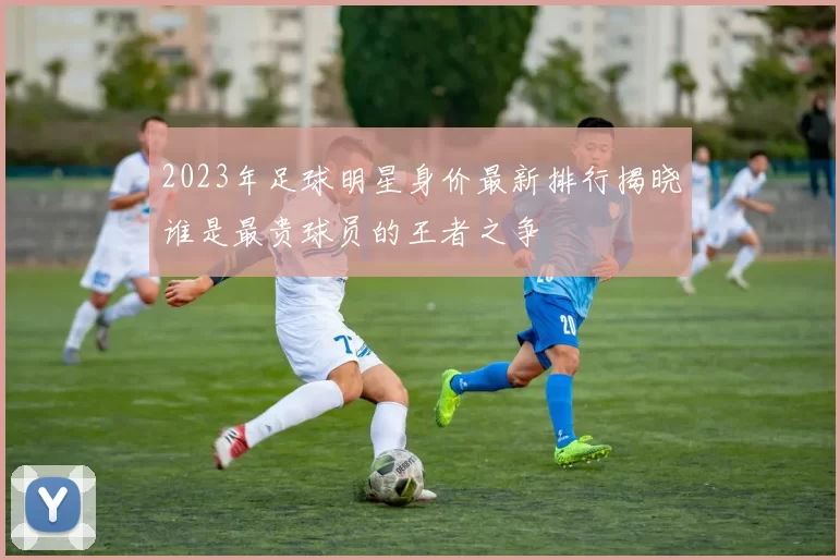 2023年足球明星身价最新排行揭晓谁是最贵球员的王者之争
