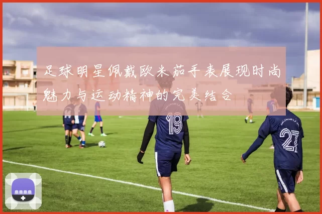 足球明星佩戴欧米茄手表展现时尚魅力与运动精神的完美结合