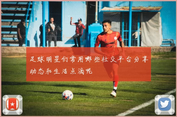 足球明星们常用哪些社交平台分享动态和生活点滴呢