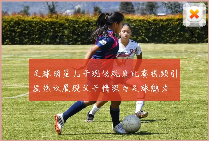 足球明星儿子现场观看比赛视频引发热议展现父子情深与足球魅力