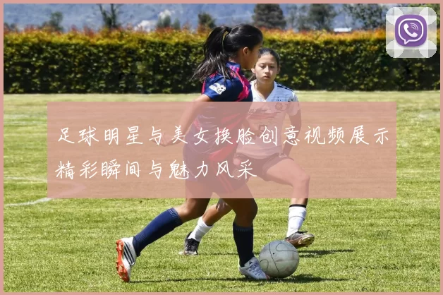 足球明星与美女换脸创意视频展示精彩瞬间与魅力风采