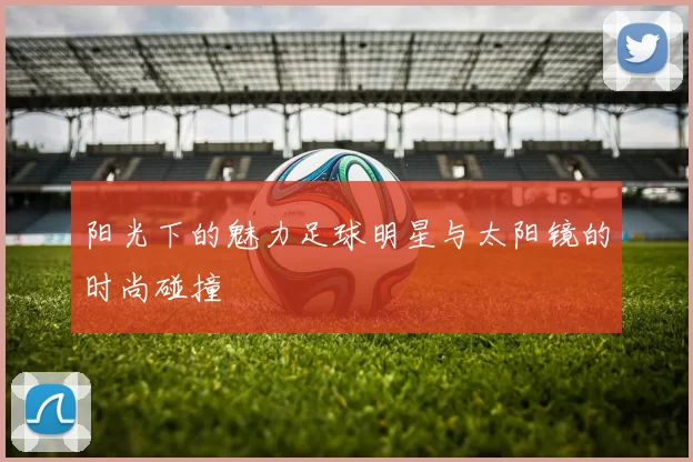 阳光下的魅力足球明星与太阳镜的时尚碰撞