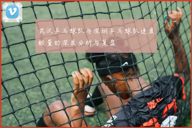 武汉乒乓球队与深圳乒乓球队速度较量的深度分析与复盘
