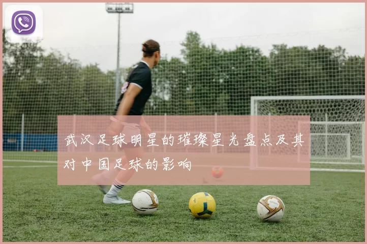 武汉足球明星的璀璨星光盘点及其对中国足球的影响