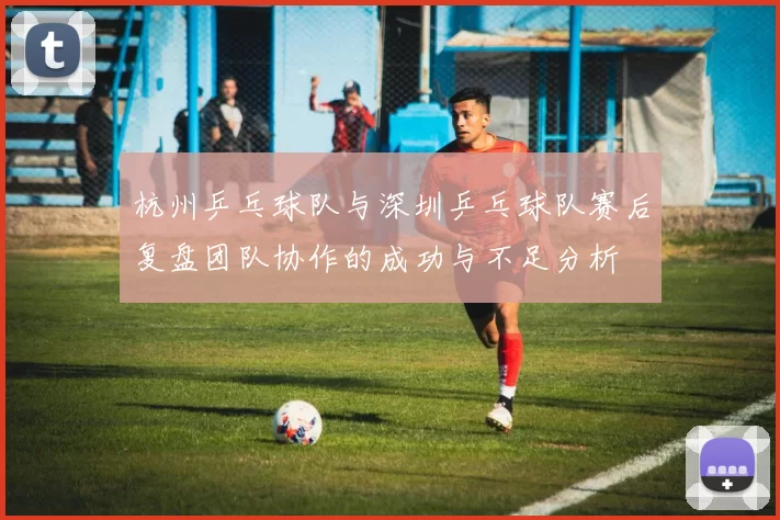 杭州乒乓球队与深圳乒乓球队赛后复盘团队协作的成功与不足分析