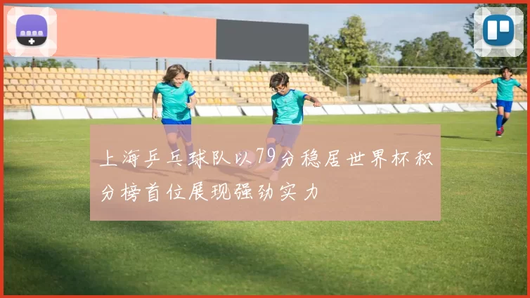 上海乒乓球队以79分稳居世界杯积分榜首位展现强劲实力