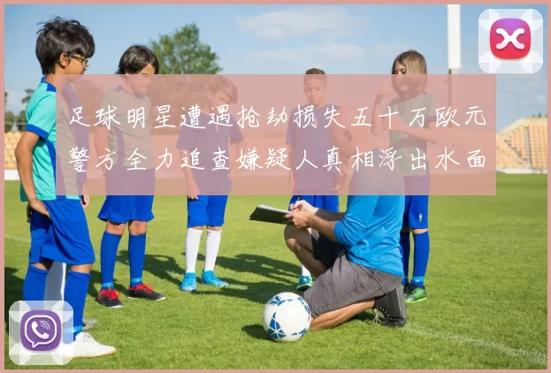足球明星遭遇抢劫损失五十万欧元警方全力追查嫌疑人真相浮出水面