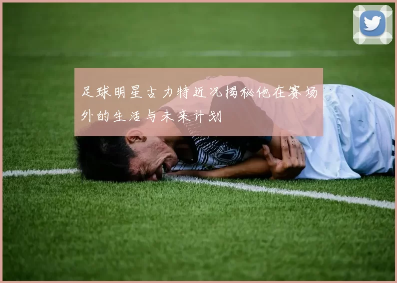 足球明星古力特近况揭秘他在赛场外的生活与未来计划