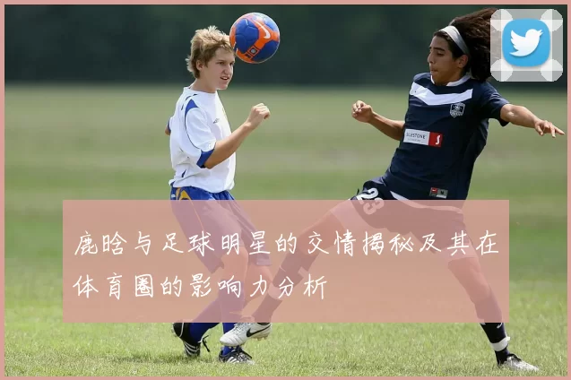 鹿晗与足球明星的交情揭秘及其在体育圈的影响力分析