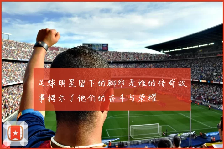 足球明星留下的脚印是谁的传奇故事揭示了他们的奋斗与荣耀
