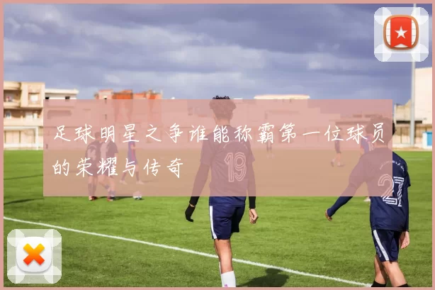 足球明星之争谁能称霸第一位球员的荣耀与传奇