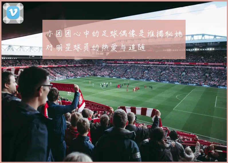 小团团心中的足球偶像是谁揭秘她对明星球员的热爱与追随