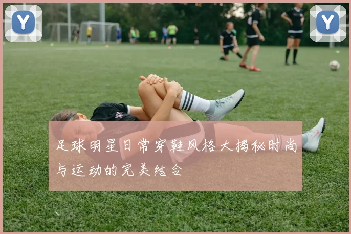 足球明星日常穿鞋风格大揭秘时尚与运动的完美结合