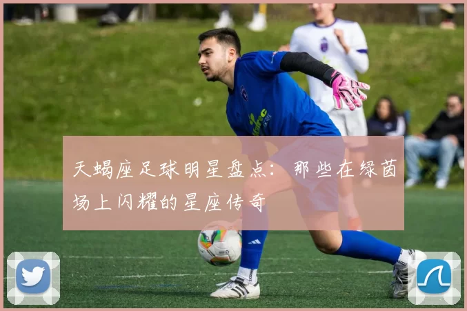 天蝎座足球明星盘点：那些在绿茵场上闪耀的星座传奇