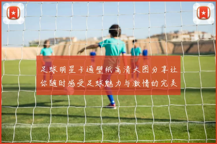 足球明星卡通壁纸高清大图分享让你随时感受足球魅力与激情的完美结合