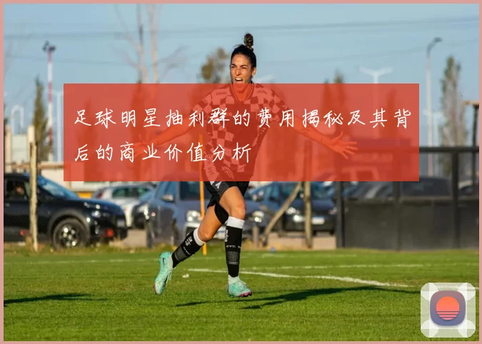 足球明星抽利群的费用揭秘及其背后的商业价值分析